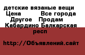 детские вязаные вещи › Цена ­ 500 - Все города Другое » Продам   . Кабардино-Балкарская респ.